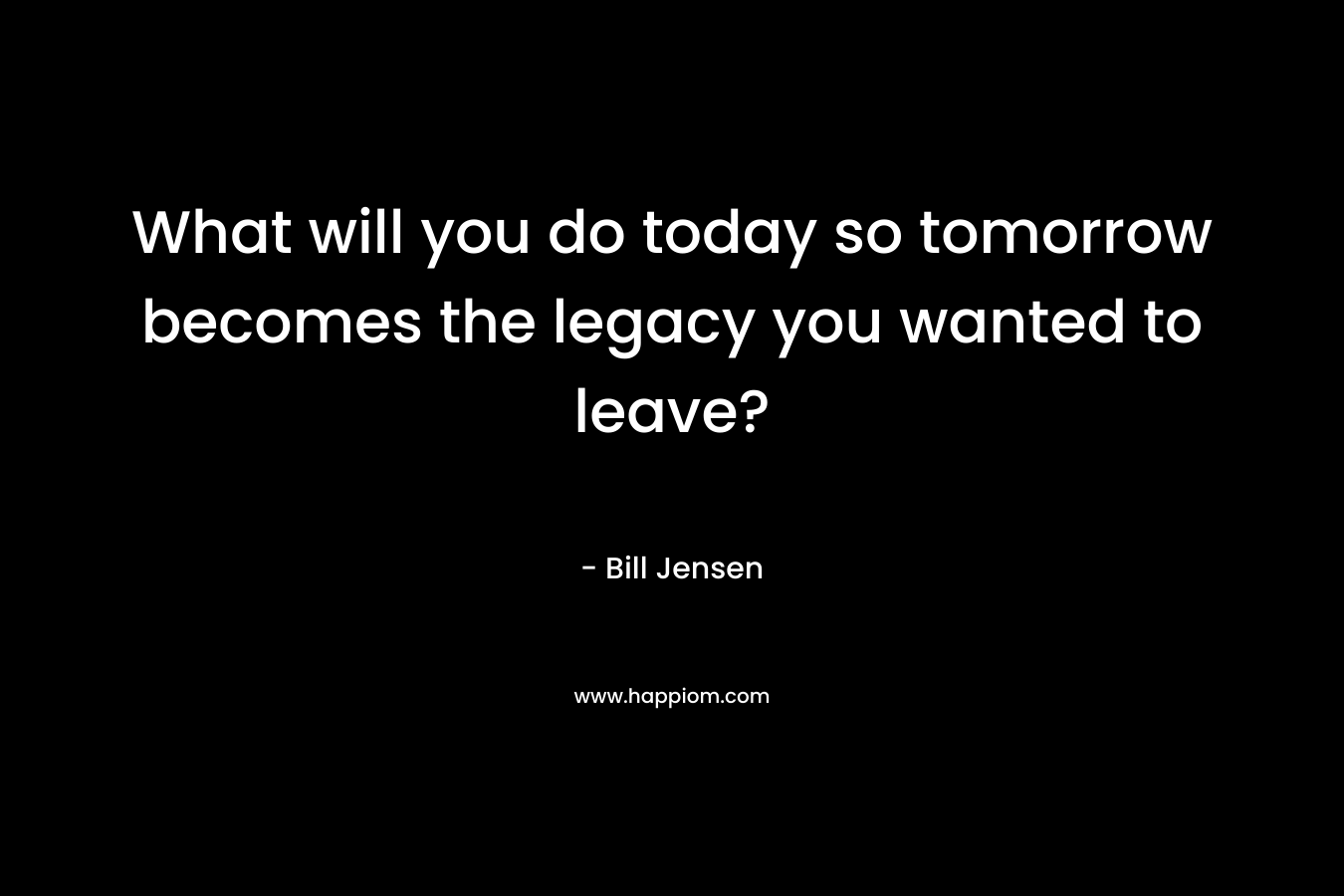 What will you do today so tomorrow becomes the legacy you wanted to leave?