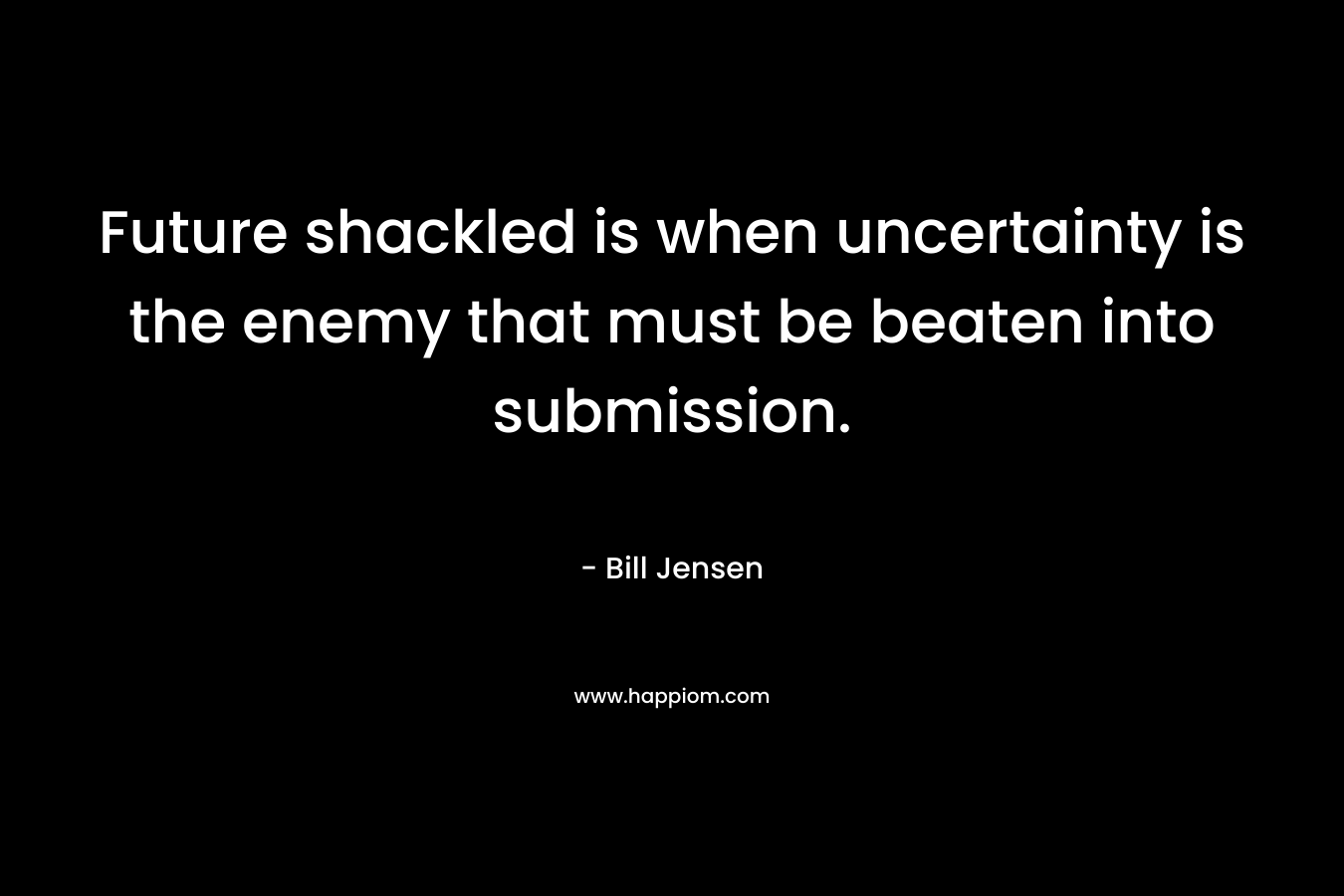 Future shackled is when uncertainty is the enemy that must be beaten into submission. – Bill Jensen