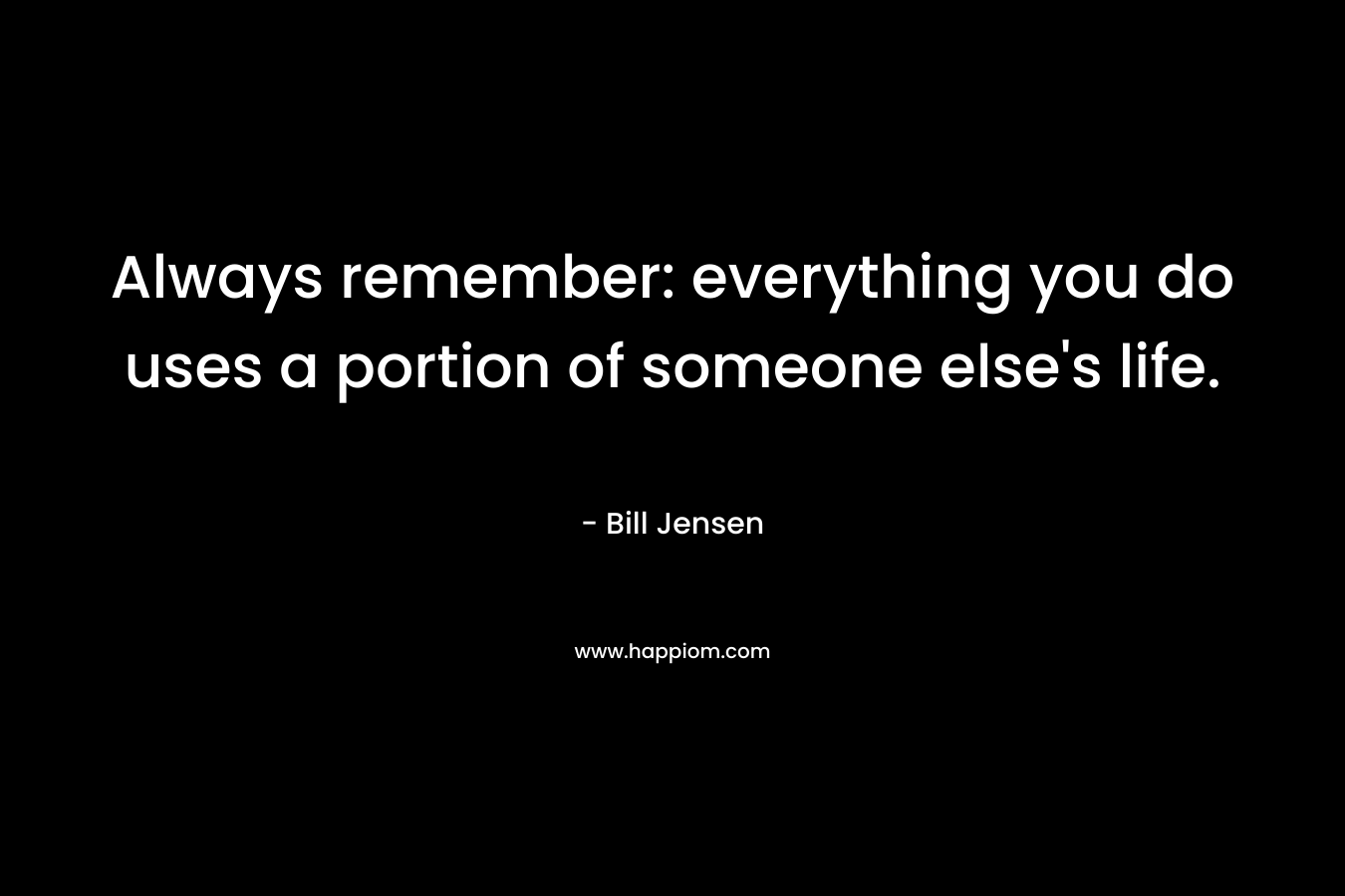 Always remember: everything you do uses a portion of someone else’s life. – Bill Jensen