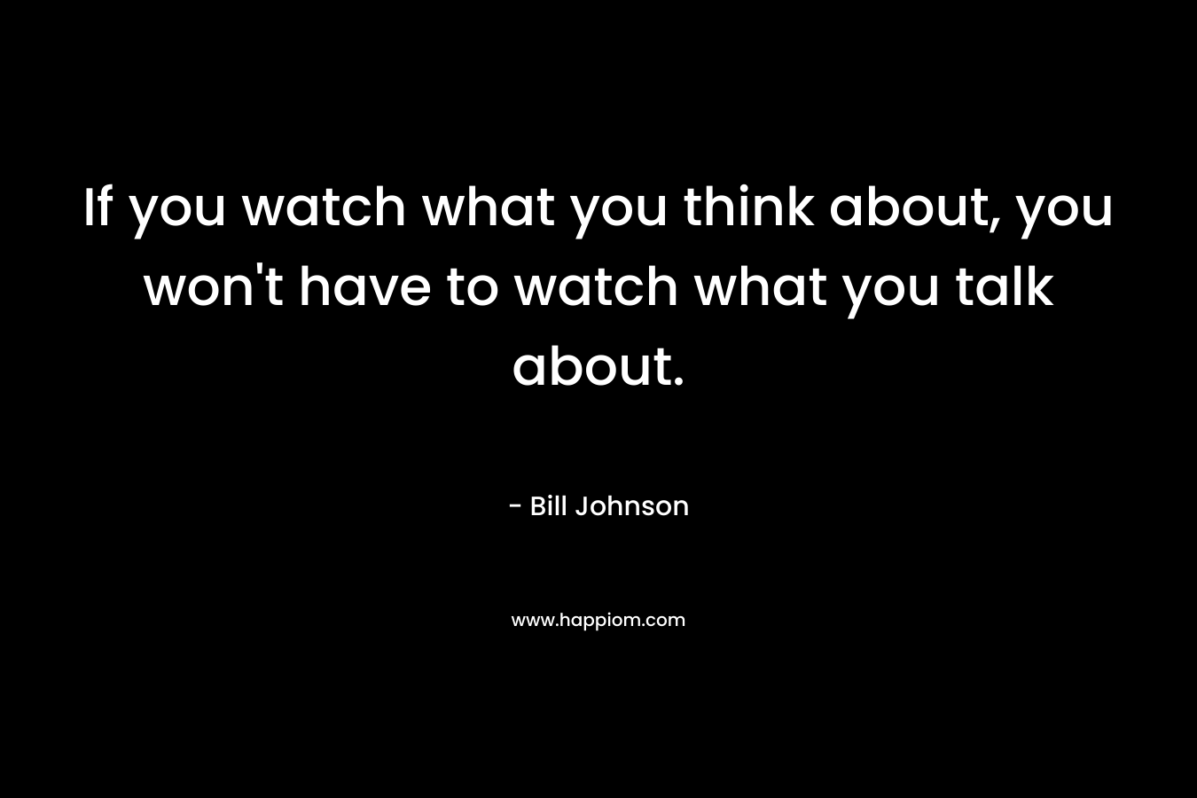If you watch what you think about, you won’t have to watch what you talk about. – Bill Johnson