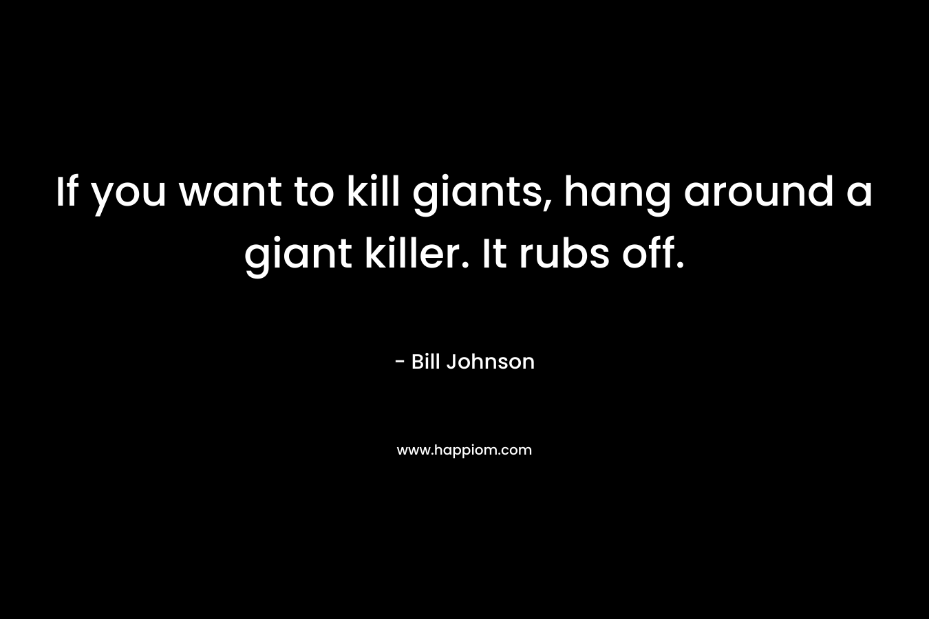 If you want to kill giants, hang around a giant killer. It rubs off. – Bill Johnson