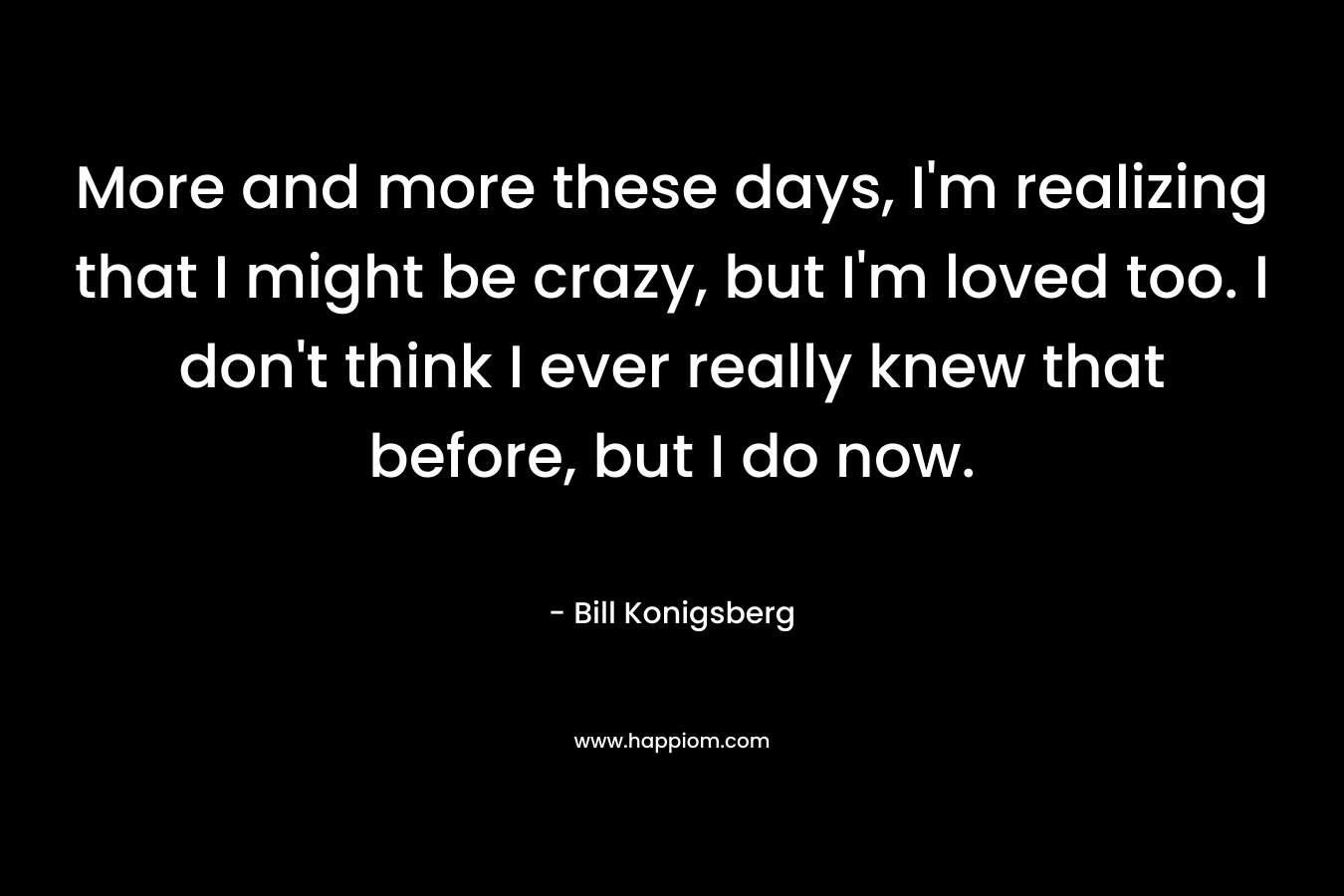 More and more these days, I’m realizing that I might be crazy, but I’m loved too. I don’t think I ever really knew that before, but I do now. – Bill Konigsberg