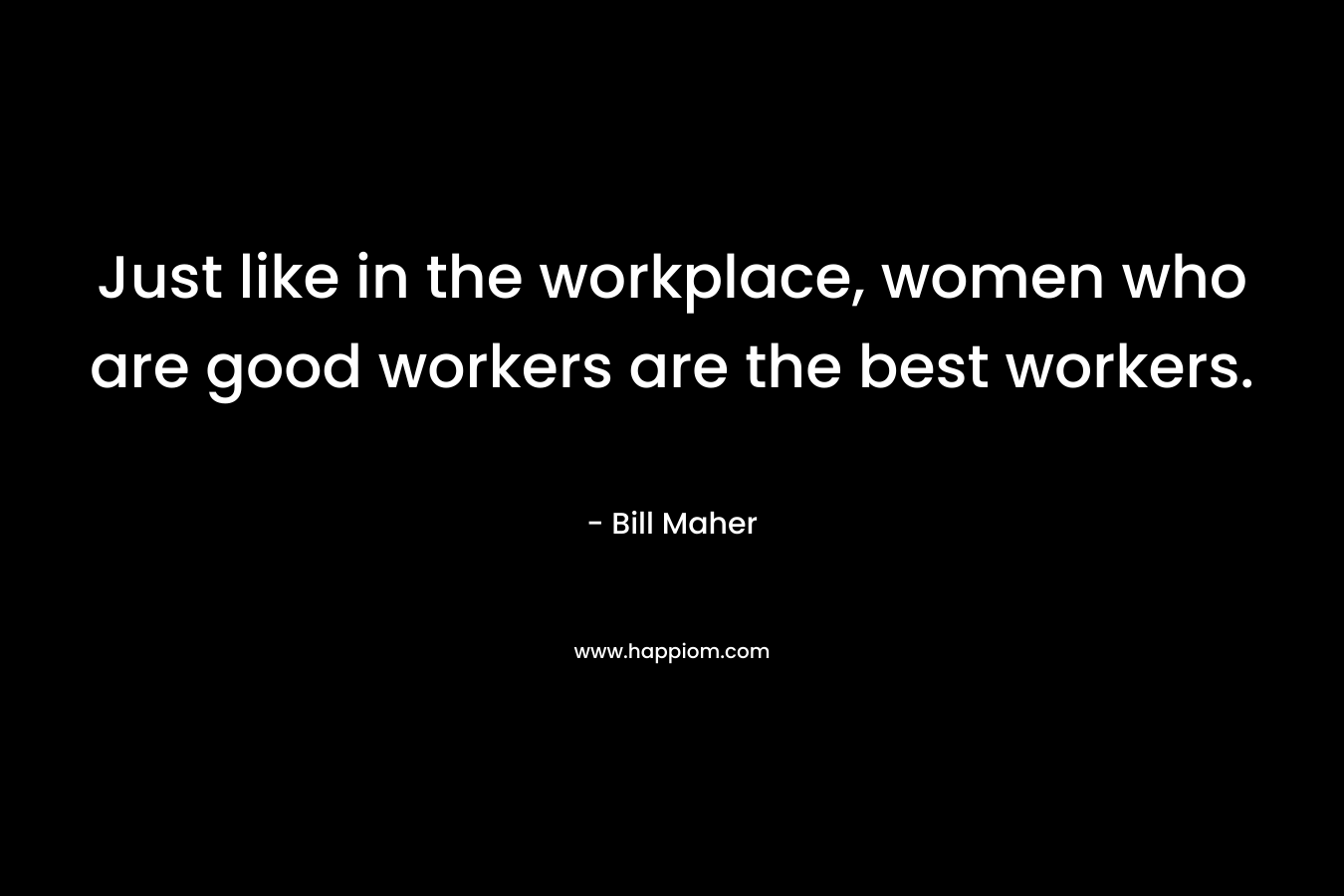 Just like in the workplace, women who are good workers are the best workers. – Bill Maher