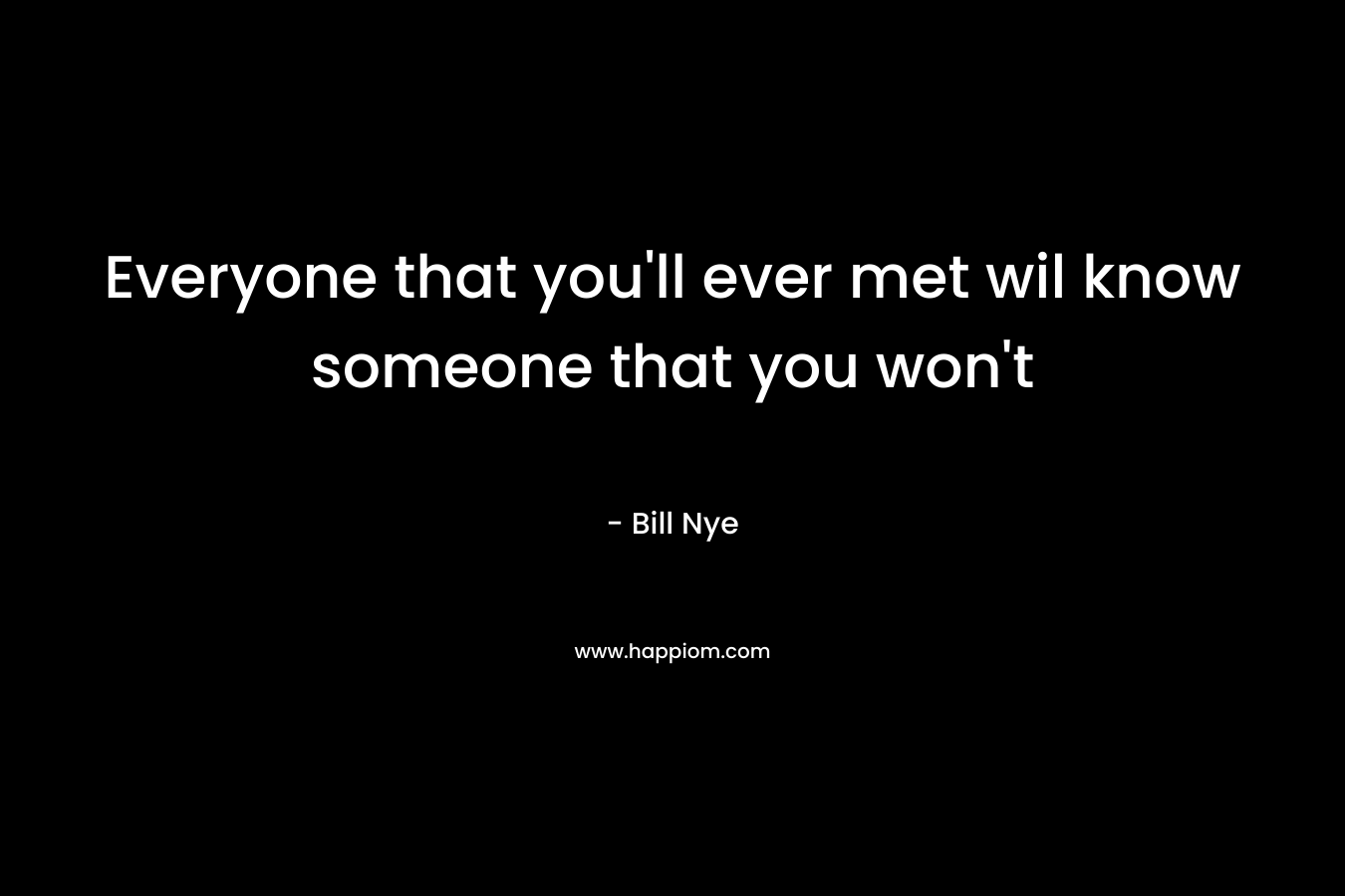 Everyone that you'll ever met wil know someone that you won't