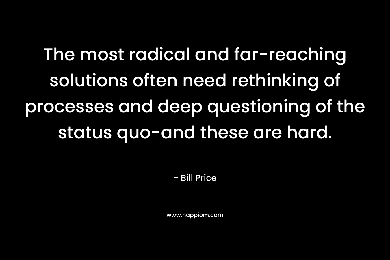 The most radical and far-reaching solutions often need rethinking of processes and deep questioning of the status quo-and these are hard. – Bill Price