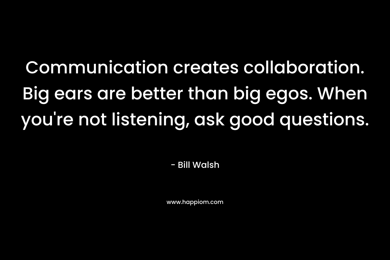 Communication creates collaboration. Big ears are better than big egos. When you’re not listening, ask good questions. – Bill Walsh