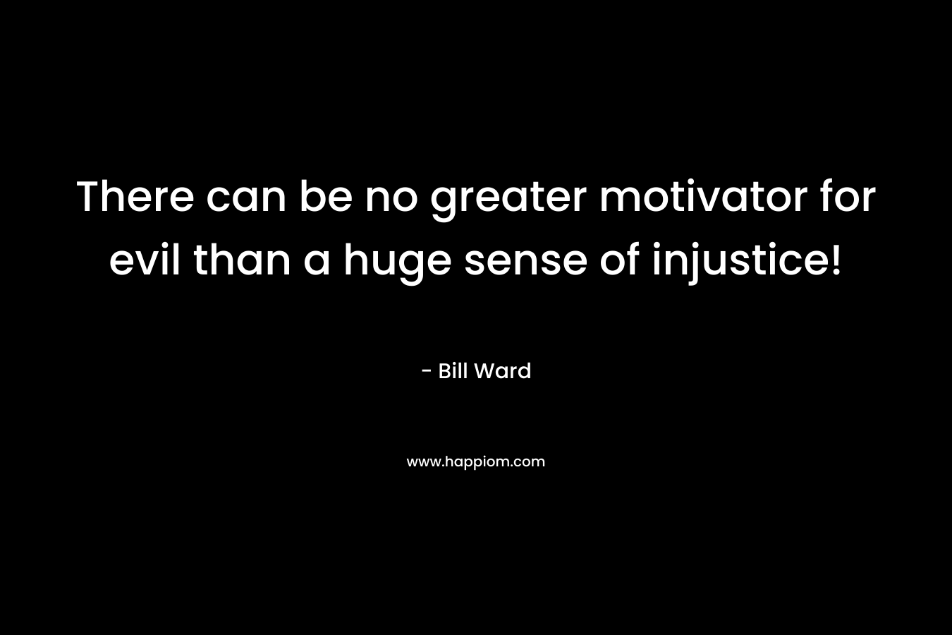 There can be no greater motivator for evil than a huge sense of injustice! – Bill   Ward