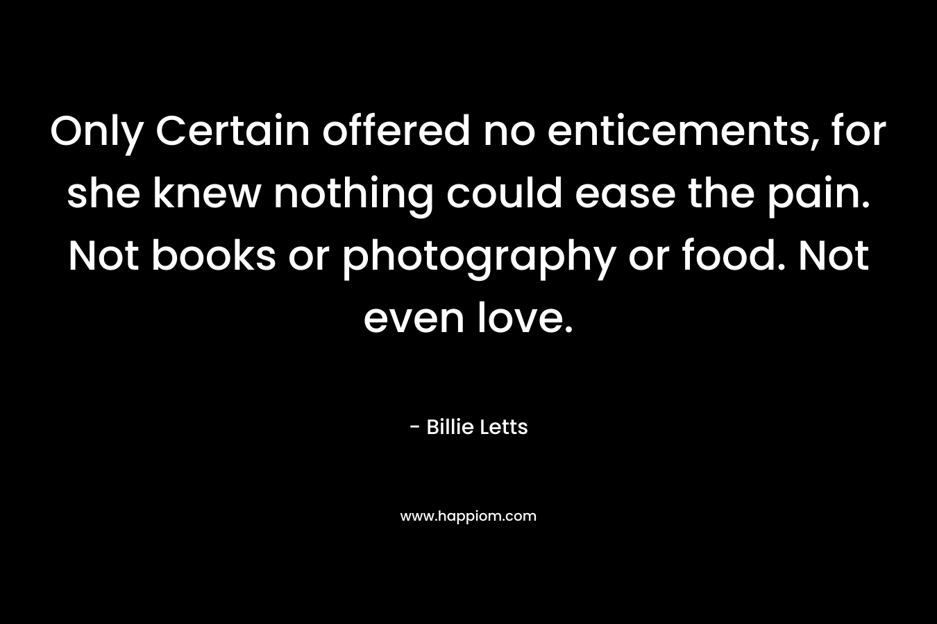 Only Certain offered no enticements, for she knew nothing could ease the pain. Not books or photography or food. Not even love. – Billie Letts