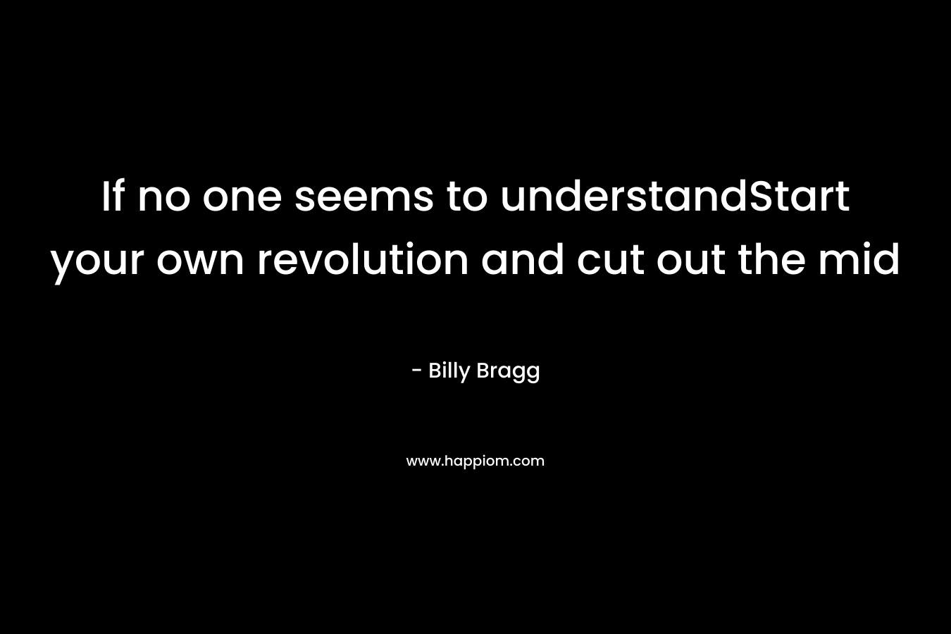 If no one seems to understandStart your own revolution and cut out the mid – Billy Bragg
