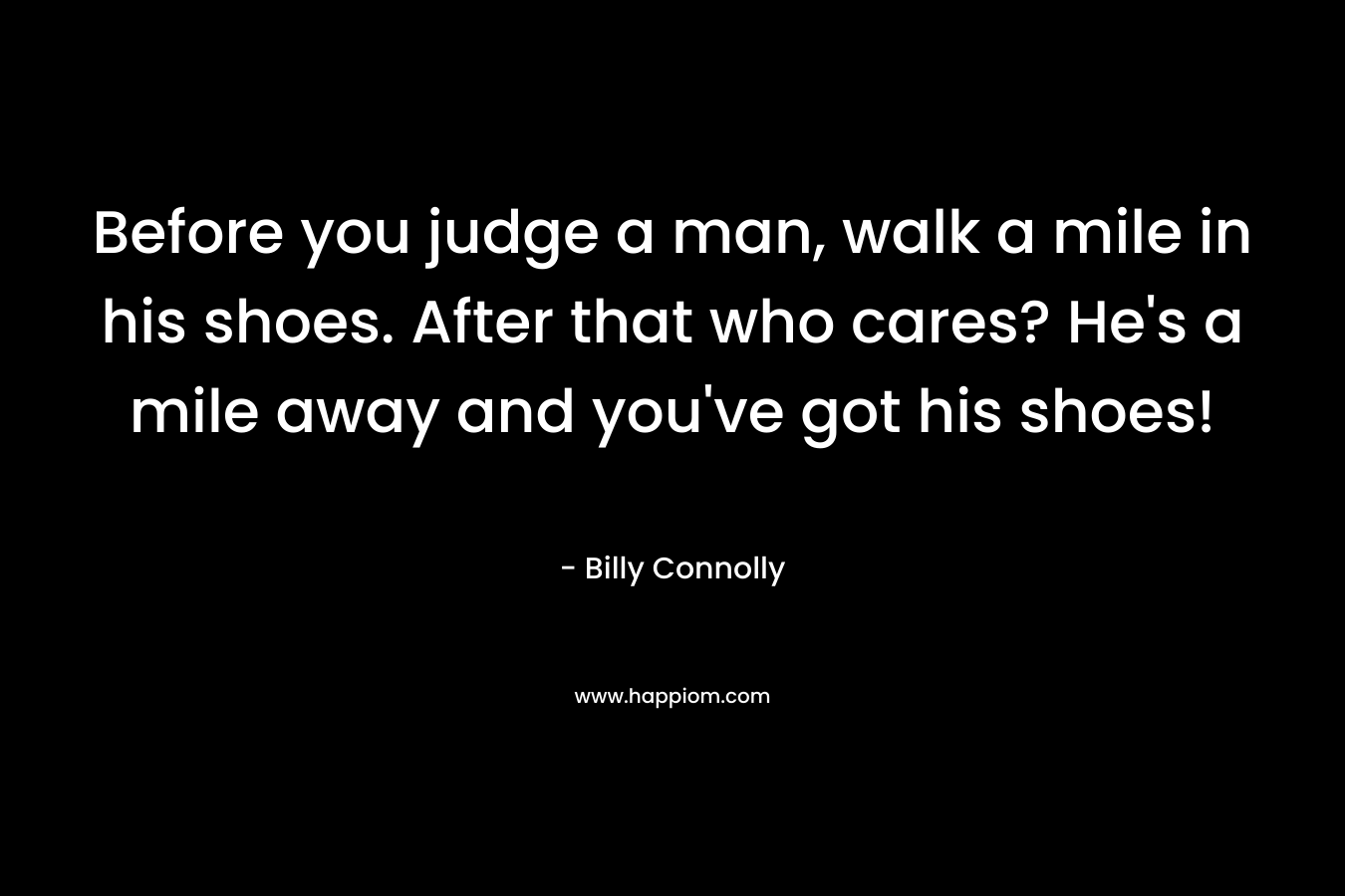 Before you judge a man, walk a mile in his shoes. After that who cares? He's a mile away and you've got his shoes!