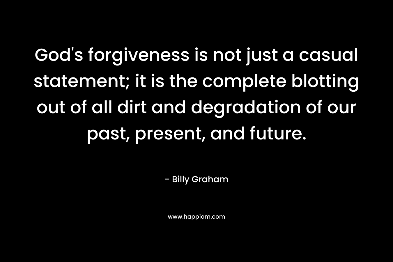 God’s forgiveness is not just a casual statement; it is the complete blotting out of all dirt and degradation of our past, present, and future. – Billy Graham