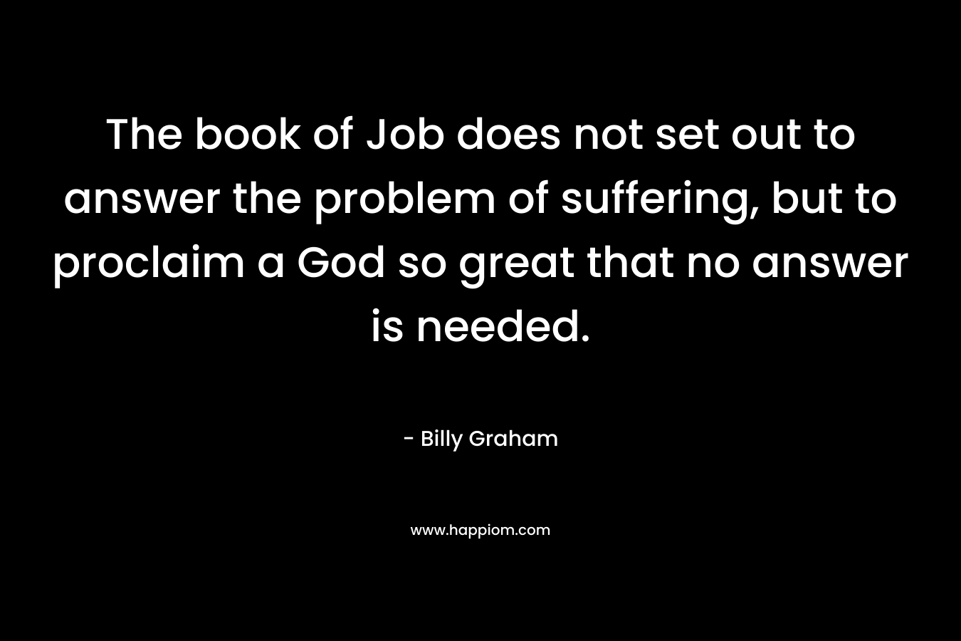 The book of Job does not set out to answer the problem of suffering, but to proclaim a God so great that no answer is needed. – Billy Graham