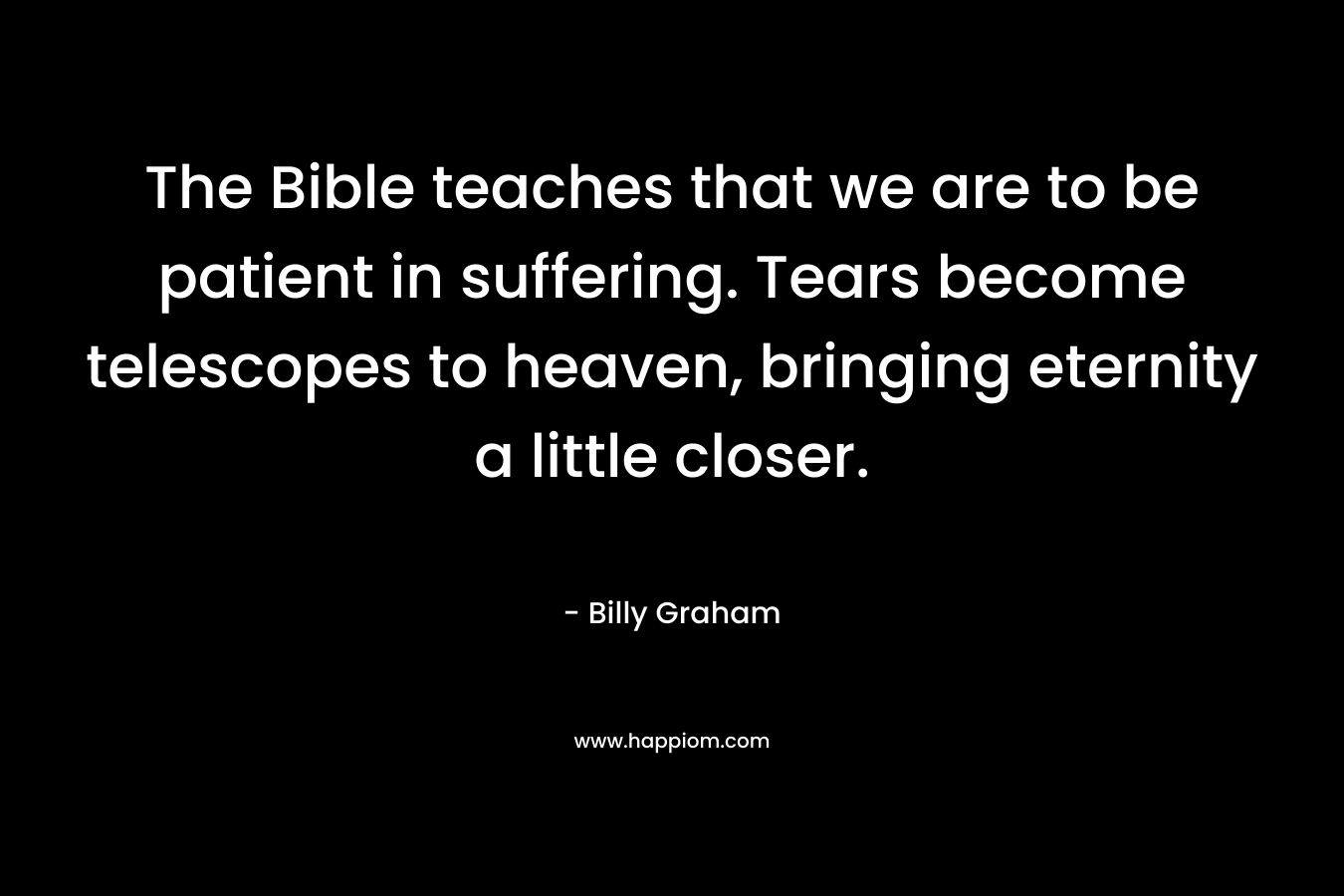 The Bible teaches that we are to be patient in suffering. Tears become telescopes to heaven, bringing eternity a little closer. – Billy Graham