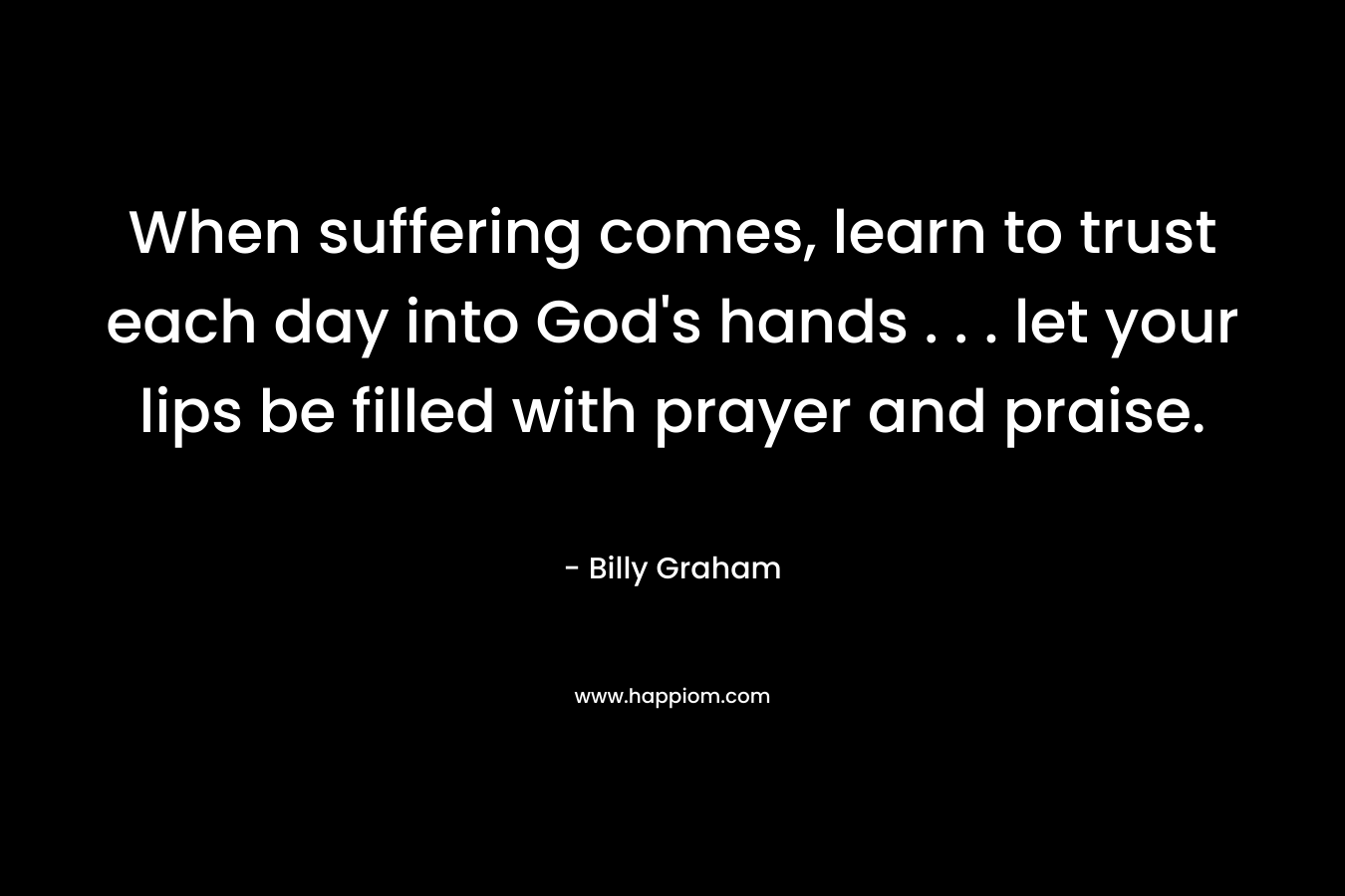 When suffering comes, learn to trust each day into God’s hands . . . let your lips be filled with prayer and praise. – Billy Graham