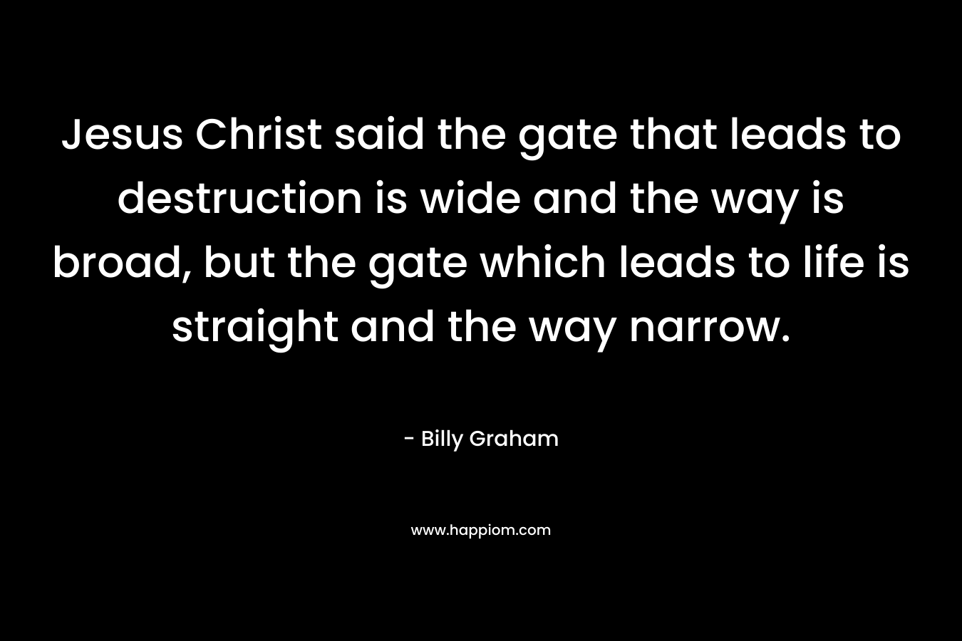 Jesus Christ said the gate that leads to destruction is wide and the way is broad, but the gate which leads to life is straight and the way narrow.