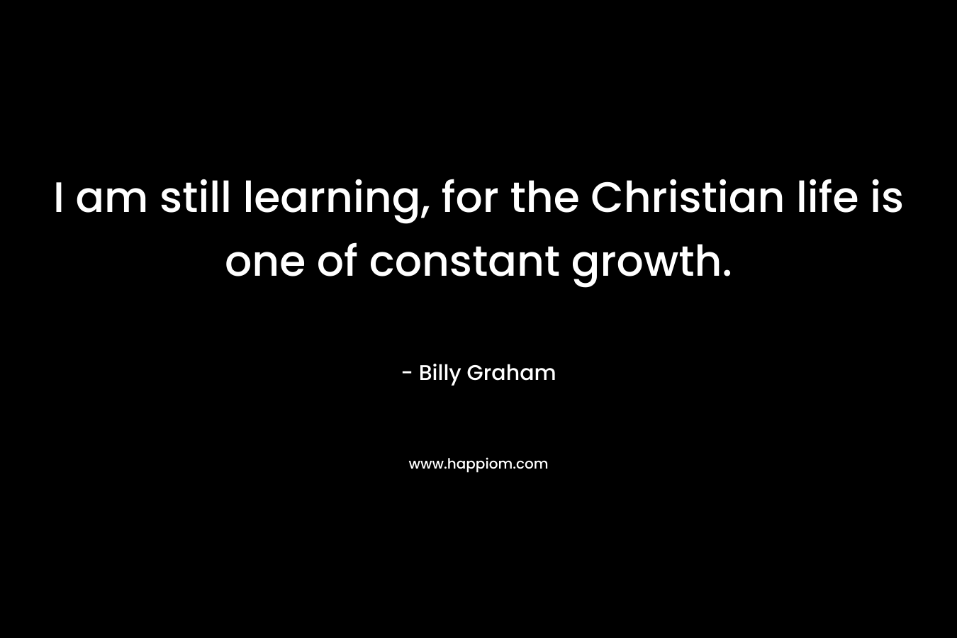 I am still learning, for the Christian life is one of constant growth.