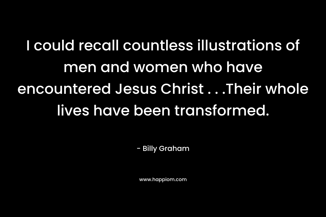 I could recall countless illustrations of men and women who have encountered Jesus Christ . . .Their whole lives have been transformed. – Billy Graham