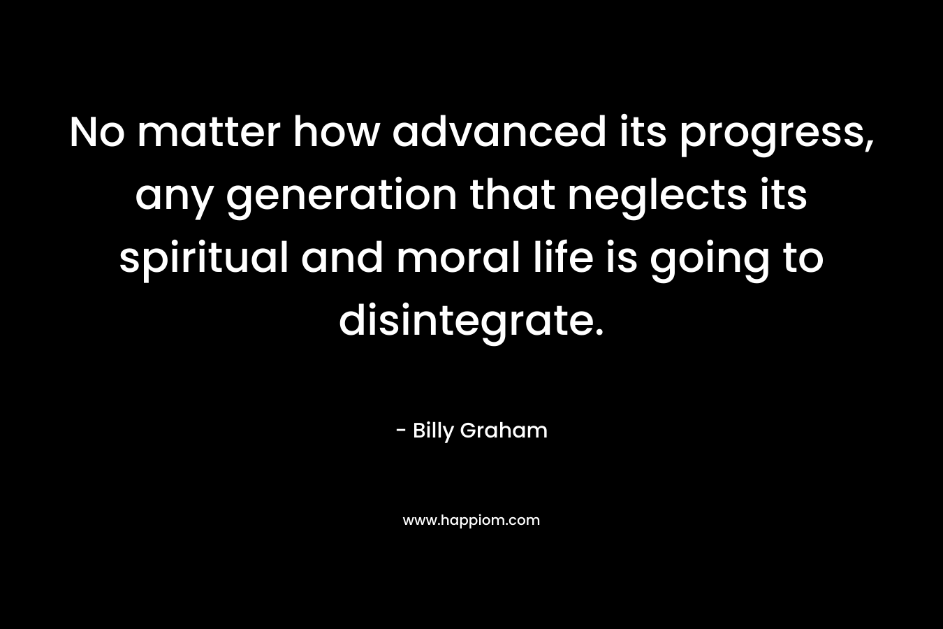 No matter how advanced its progress, any generation that neglects its spiritual and moral life is going to disintegrate. – Billy Graham