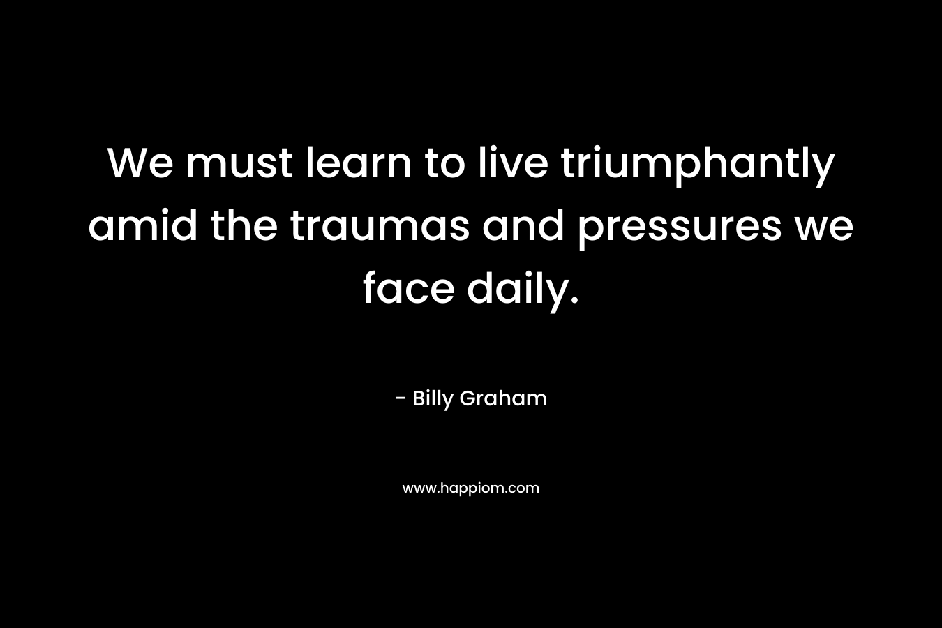 We must learn to live triumphantly amid the traumas and pressures we face daily. – Billy Graham