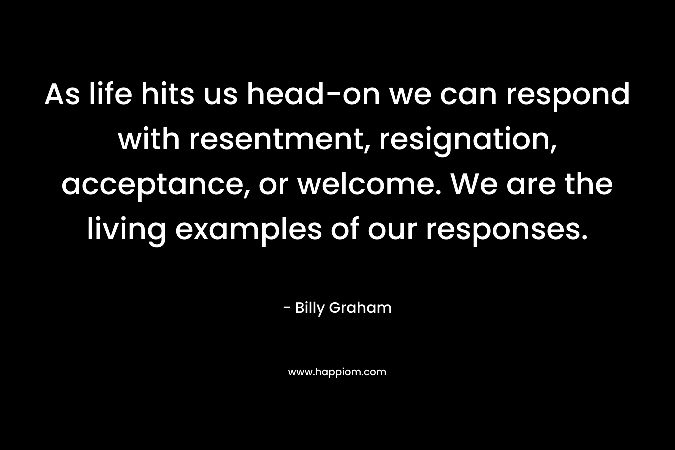 As life hits us head-on we can respond with resentment, resignation, acceptance, or welcome. We are the living examples of our responses. – Billy Graham