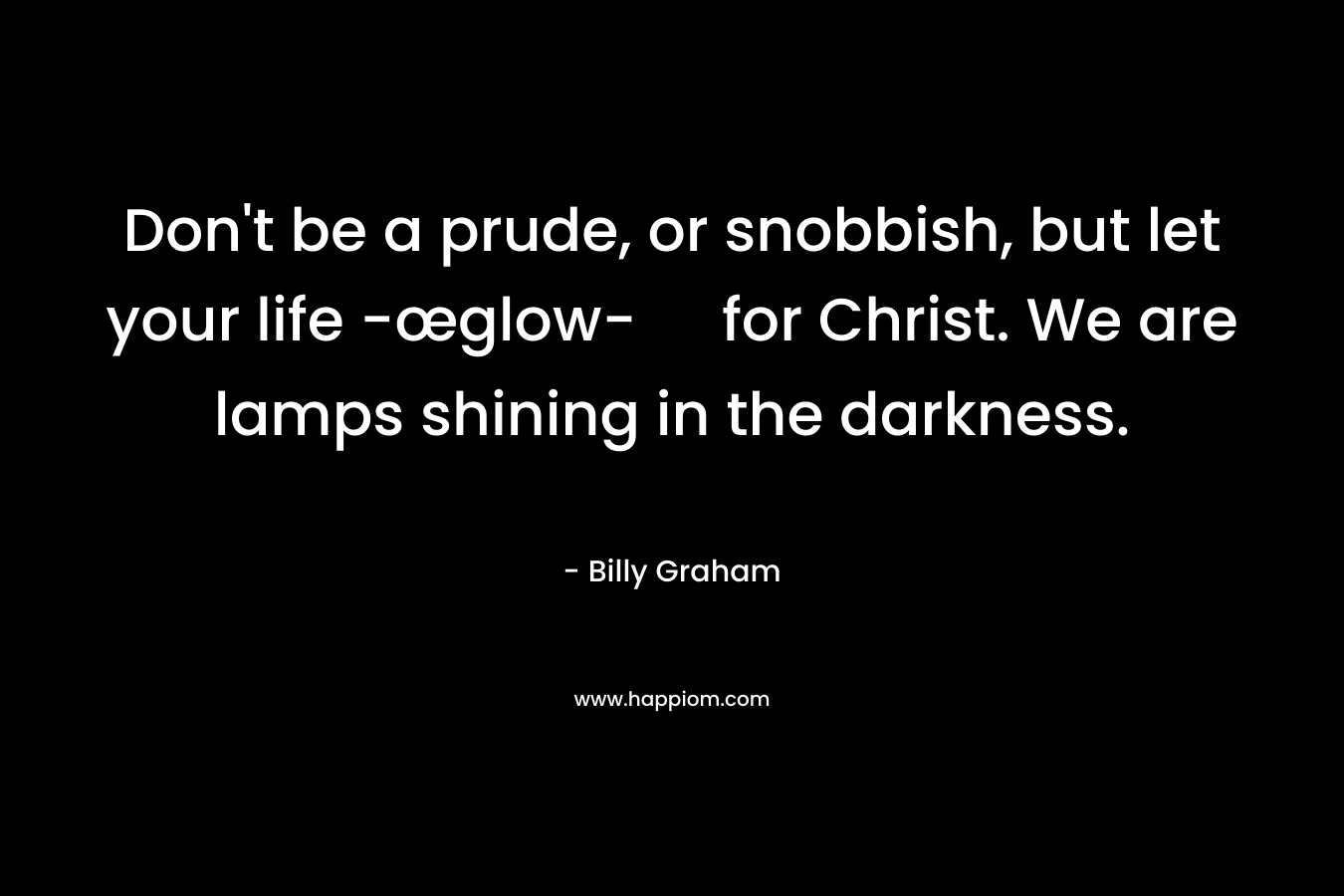 Don’t be a prude, or snobbish, but let your life -œglow- for Christ. We are lamps shining in the darkness. – Billy Graham