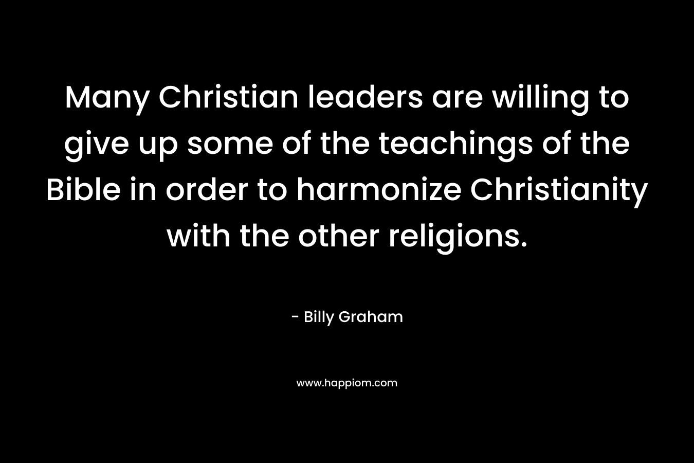 Many Christian leaders are willing to give up some of the teachings of the Bible in order to harmonize Christianity with the other religions. – Billy Graham