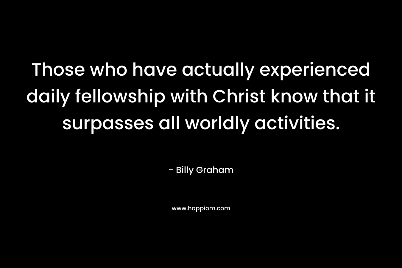 Those who have actually experienced daily fellowship with Christ know that it surpasses all worldly activities. – Billy Graham