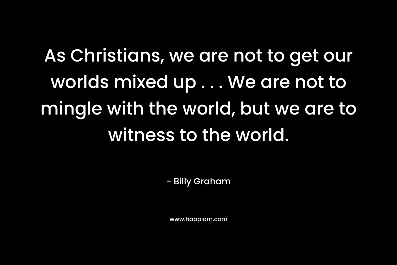 As Christians, we are not to get our worlds mixed up . . . We are not to mingle with the world, but we are to witness to the world. – Billy Graham