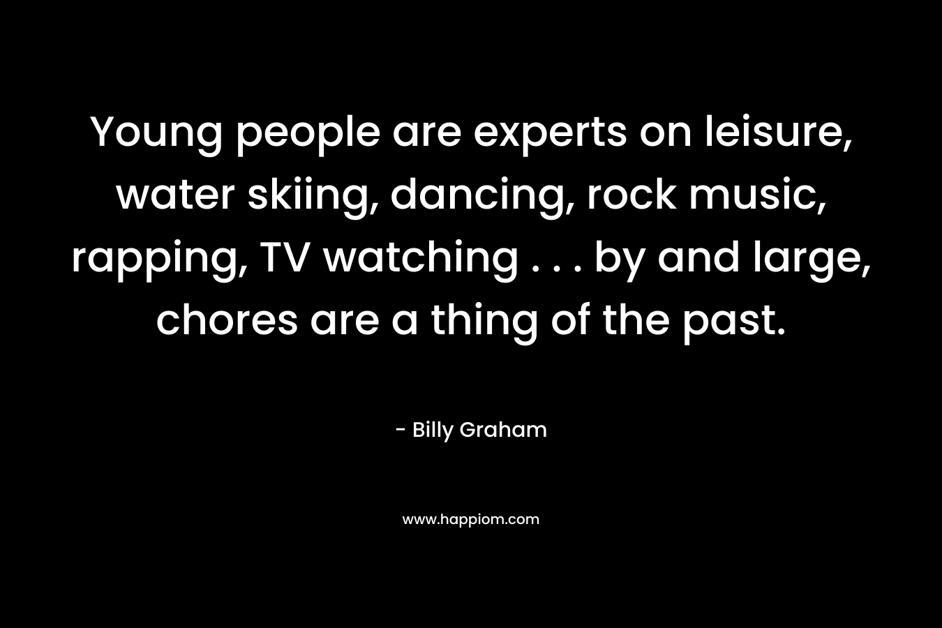 Young people are experts on leisure, water skiing, dancing, rock music, rapping, TV watching . . . by and large, chores are a thing of the past. – Billy Graham