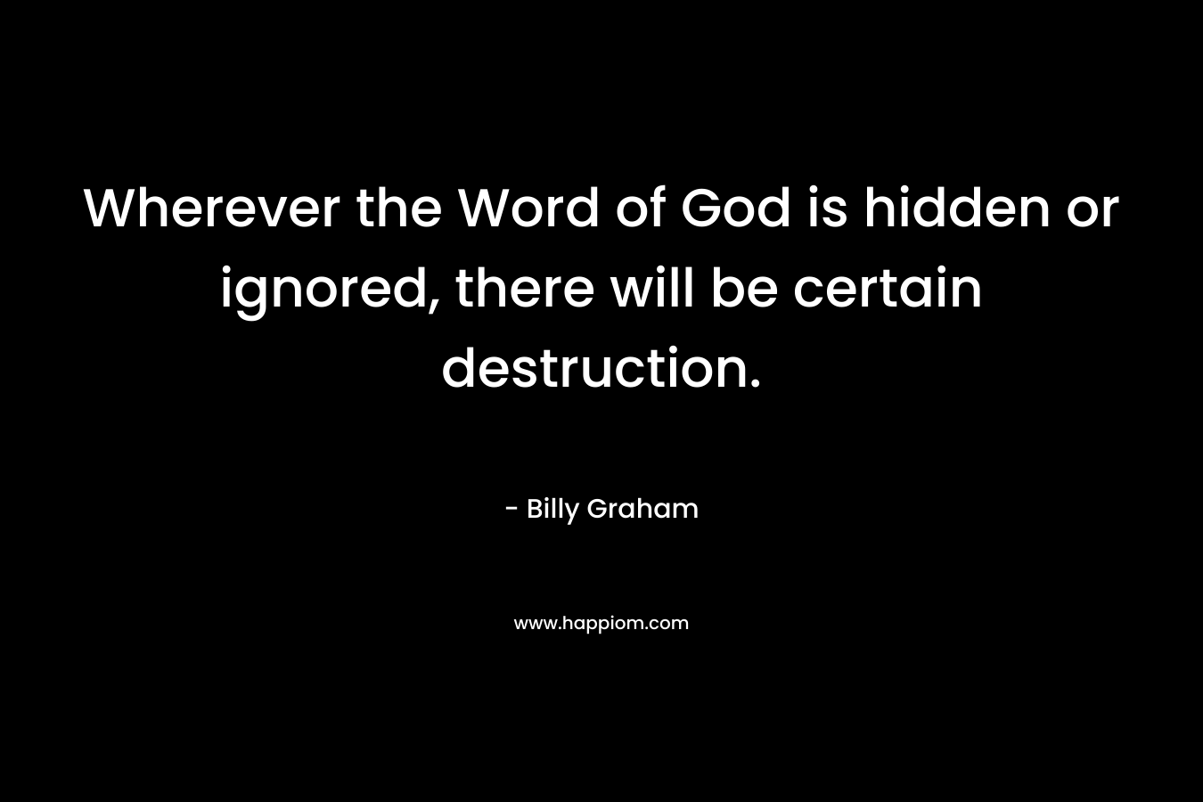 Wherever the Word of God is hidden or ignored, there will be certain destruction. – Billy Graham