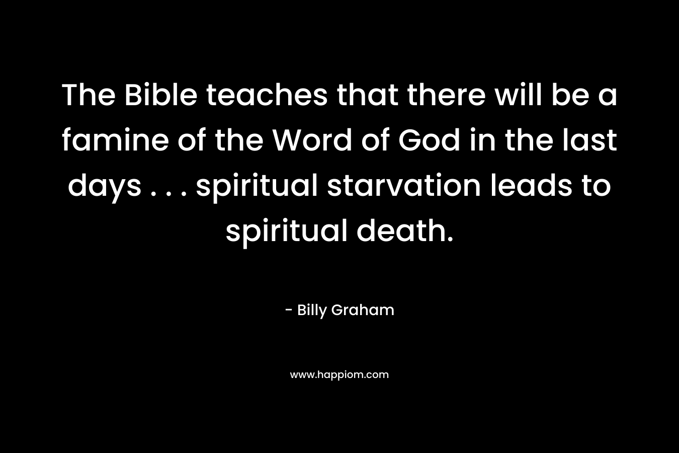 The Bible teaches that there will be a famine of the Word of God in the last days . . . spiritual starvation leads to spiritual death. – Billy Graham