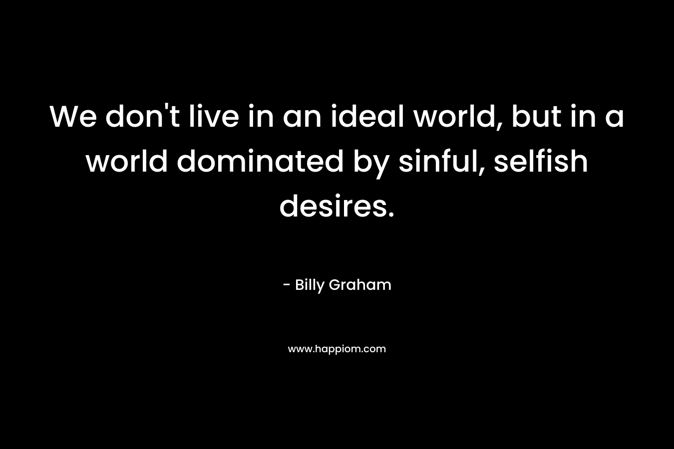 We don’t live in an ideal world, but in a world dominated by sinful, selfish desires. – Billy Graham