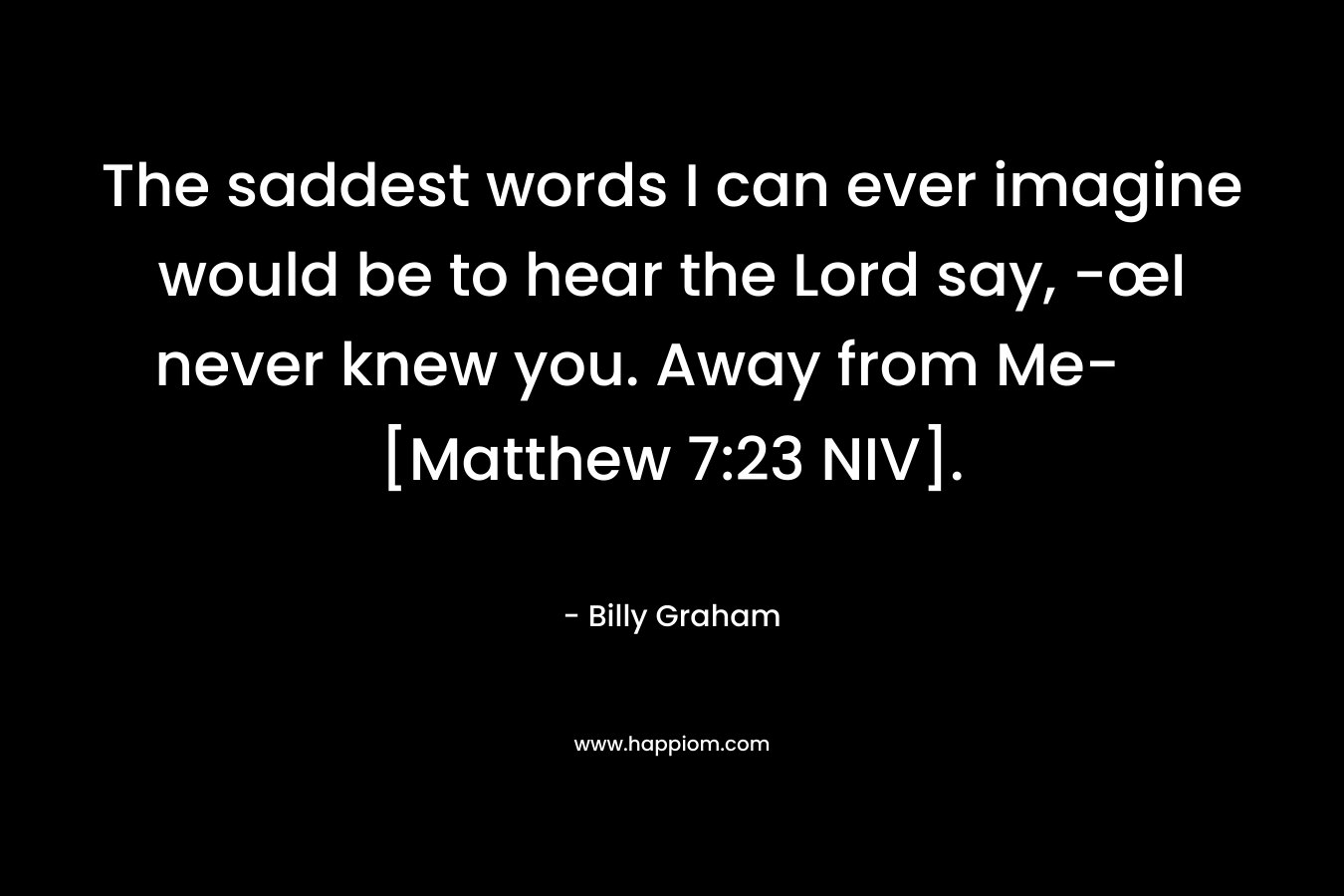The saddest words I can ever imagine would be to hear the Lord say, -œI never knew you. Away from Me- [Matthew 7:23 NIV].