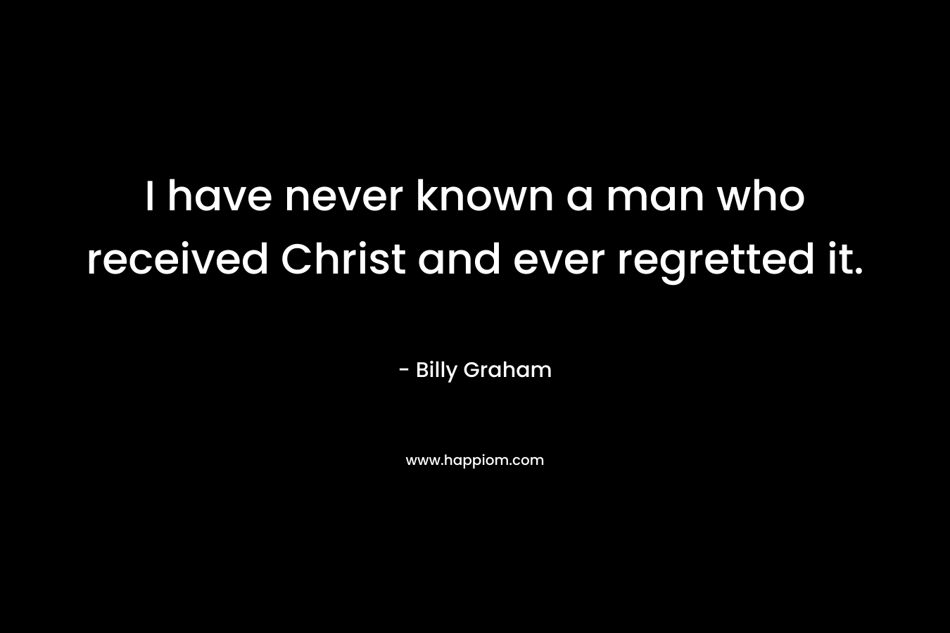 I have never known a man who received Christ and ever regretted it. – Billy Graham