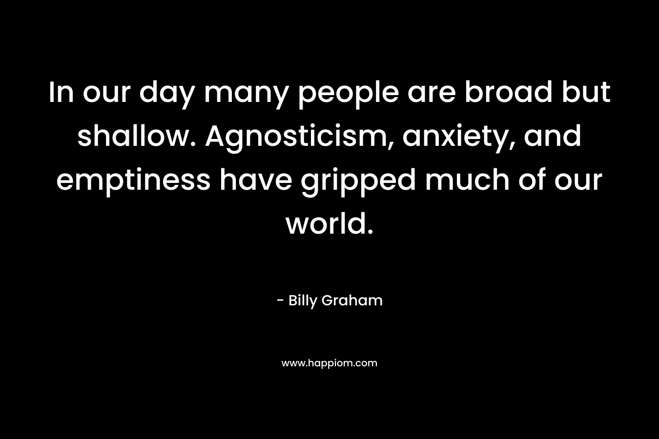In our day many people are broad but shallow. Agnosticism, anxiety, and emptiness have gripped much of our world. – Billy Graham