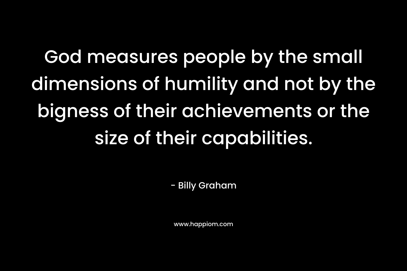 God measures people by the small dimensions of humility and not by the bigness of their achievements or the size of their capabilities. – Billy Graham