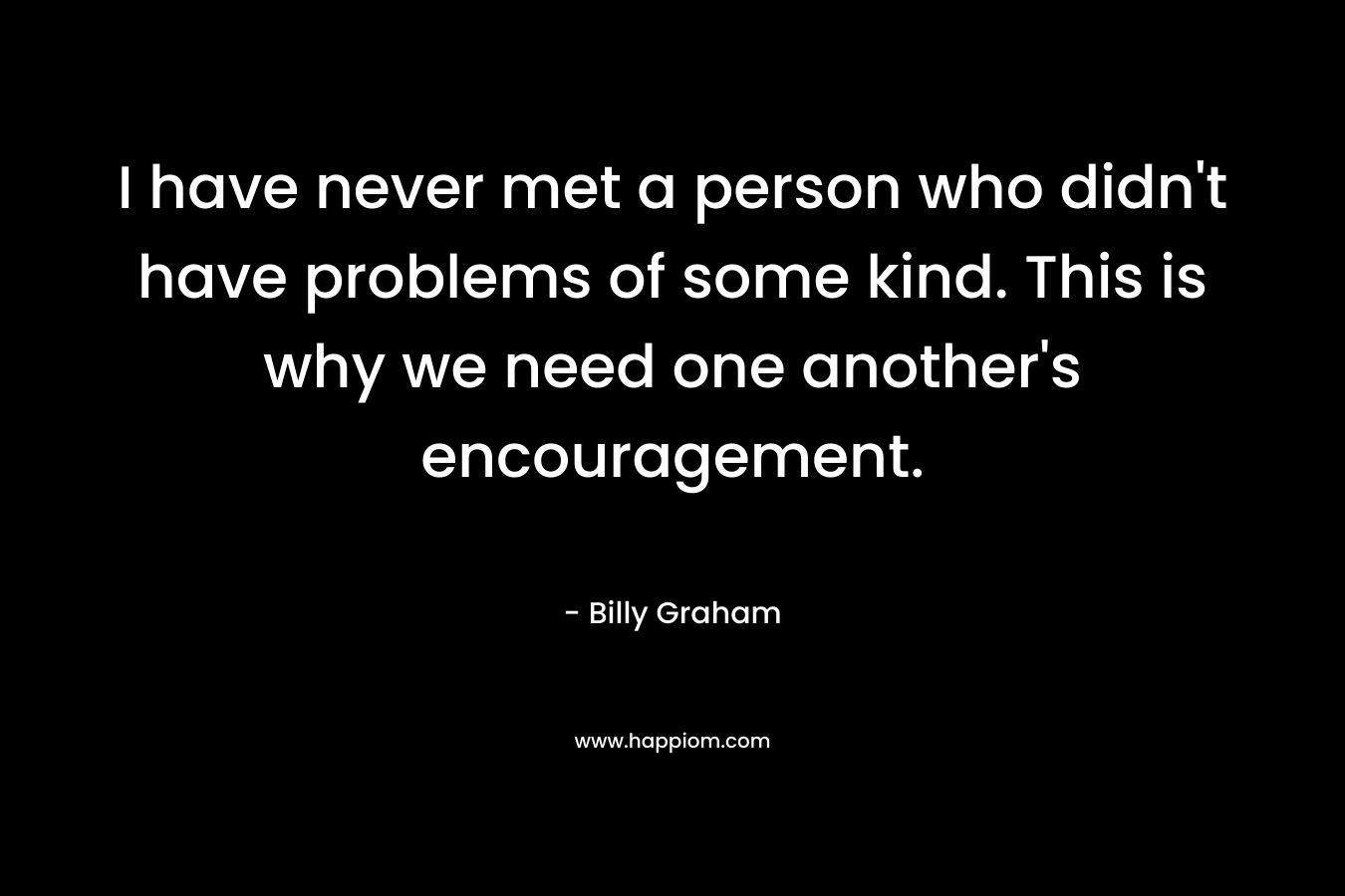 I have never met a person who didn't have problems of some kind. This is why we need one another's encouragement.