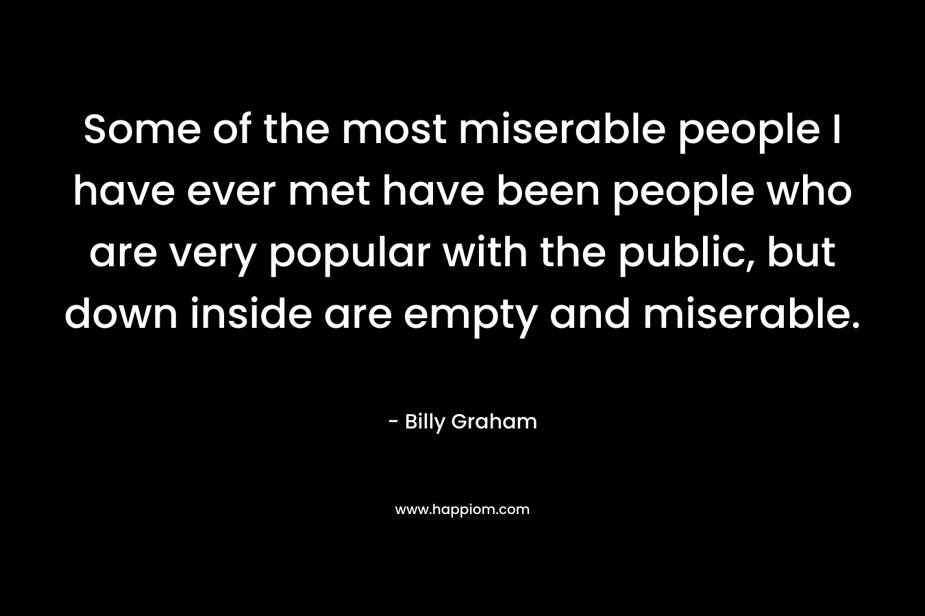Some of the most miserable people I have ever met have been people who are very popular with the public, but down inside are empty and miserable.