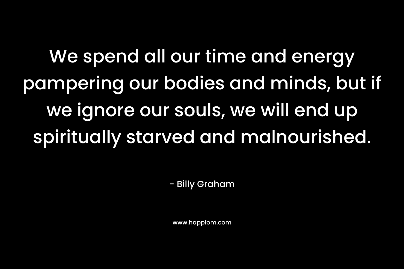 We spend all our time and energy pampering our bodies and minds, but if we ignore our souls, we will end up spiritually starved and malnourished. – Billy Graham