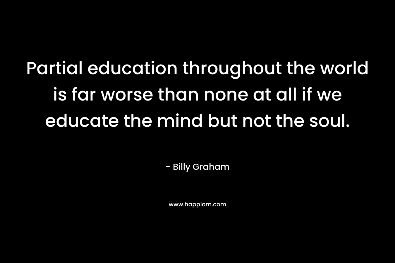 Partial education throughout the world is far worse than none at all if we educate the mind but not the soul.