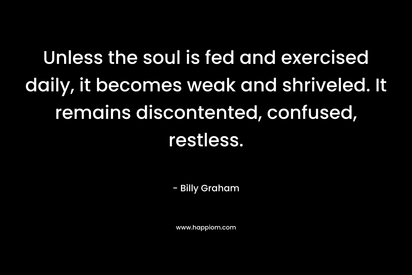 Unless the soul is fed and exercised daily, it becomes weak and shriveled. It remains discontented, confused, restless. – Billy Graham