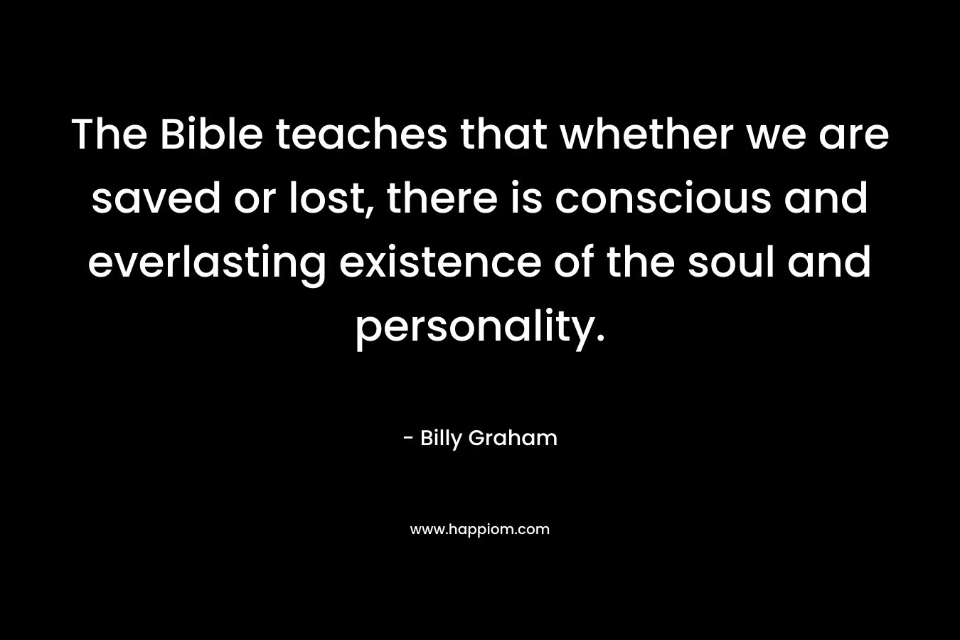 The Bible teaches that whether we are saved or lost, there is conscious and everlasting existence of the soul and personality. – Billy Graham