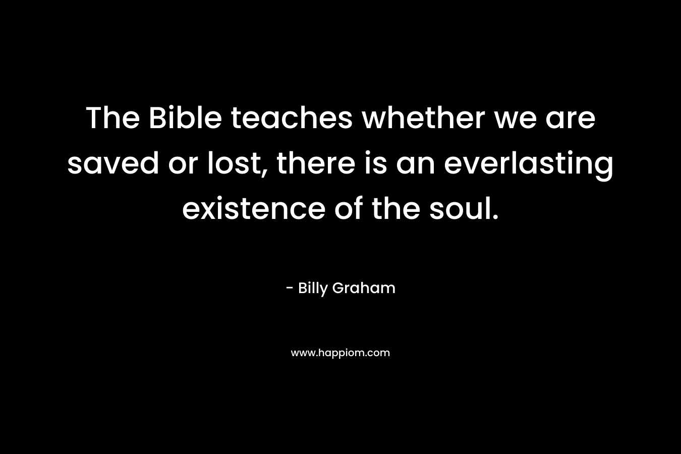 The Bible teaches whether we are saved or lost, there is an everlasting existence of the soul. – Billy Graham