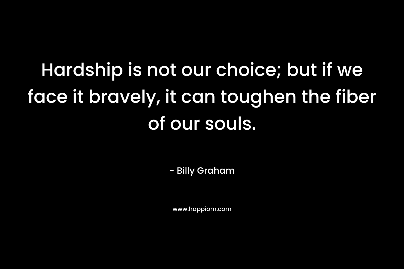 Hardship is not our choice; but if we face it bravely, it can toughen the fiber of our souls. – Billy Graham