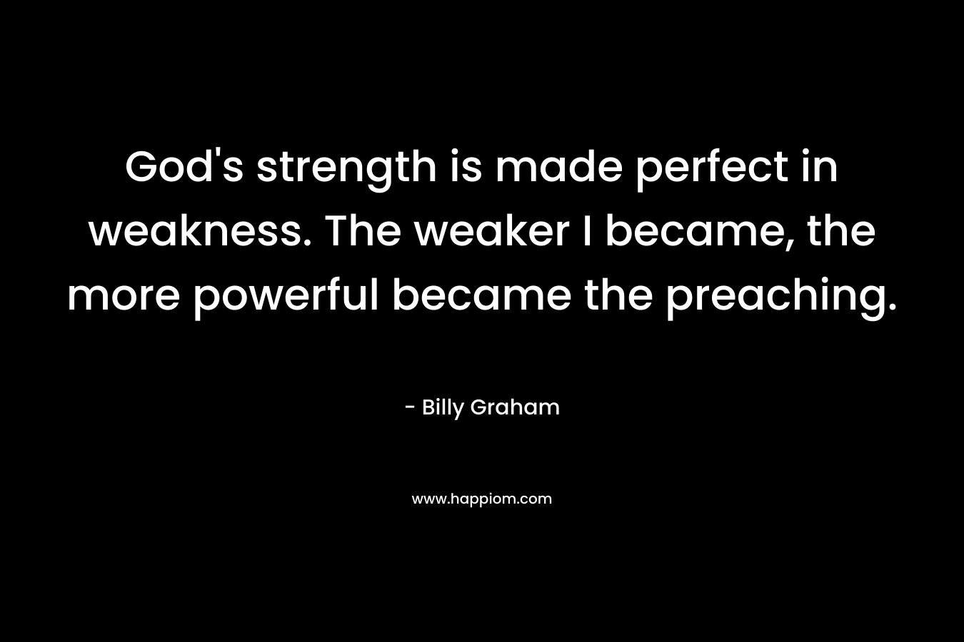 God’s strength is made perfect in weakness. The weaker I became, the more powerful became the preaching. – Billy Graham
