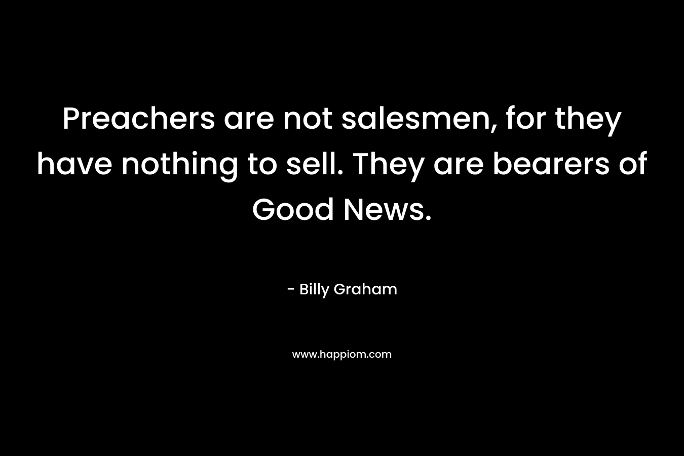 Preachers are not salesmen, for they have nothing to sell. They are bearers of Good News. – Billy Graham