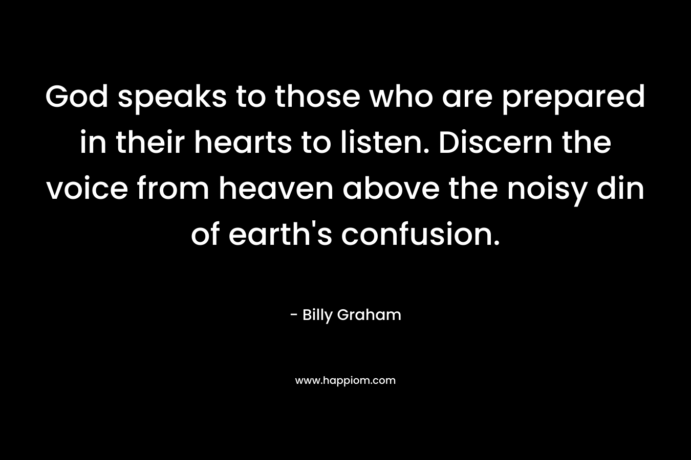 God speaks to those who are prepared in their hearts to listen. Discern the voice from heaven above the noisy din of earth’s confusion. – Billy Graham