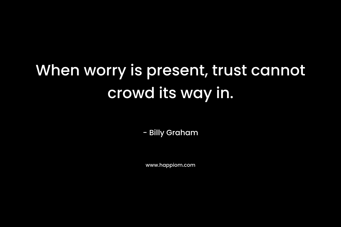 When worry is present, trust cannot crowd its way in. – Billy Graham