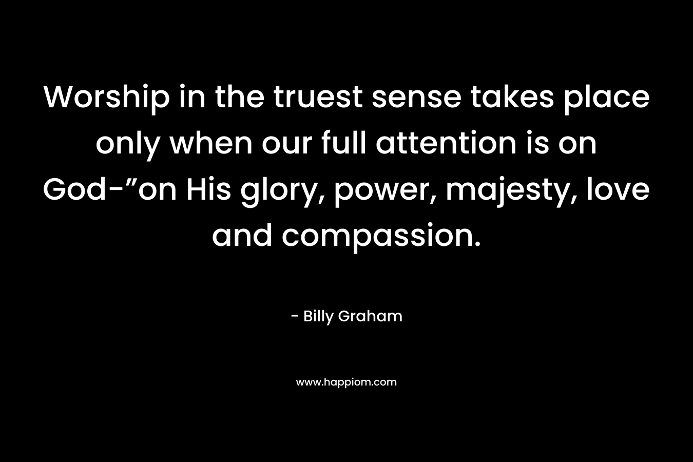 Worship in the truest sense takes place only when our full attention is on God-”on His glory, power, majesty, love and compassion. – Billy Graham