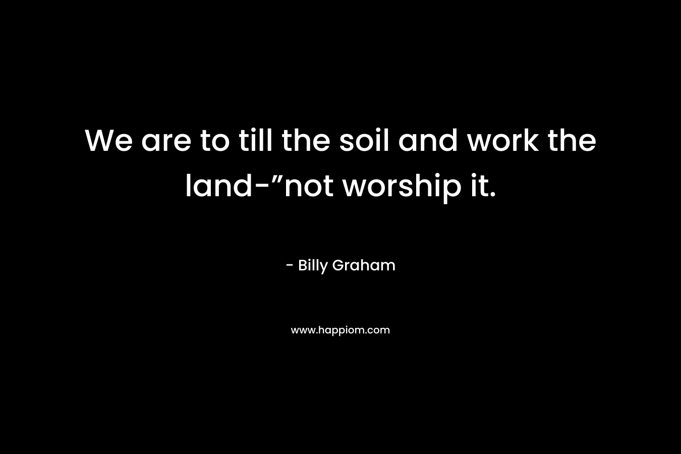 We are to till the soil and work the land-”not worship it. – Billy Graham